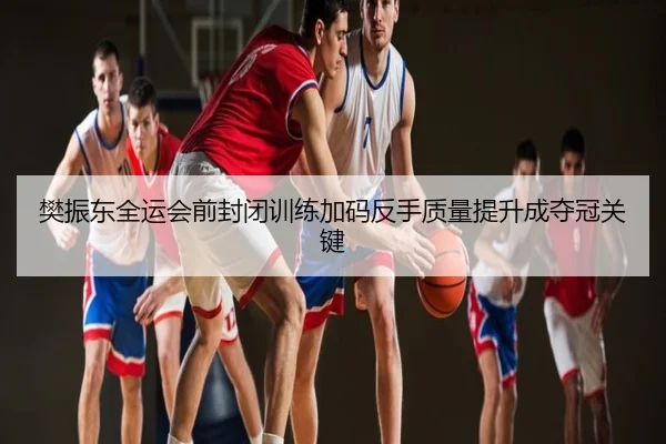 樊振东全运会前封闭训练加码反手质量提升成夺冠关键
