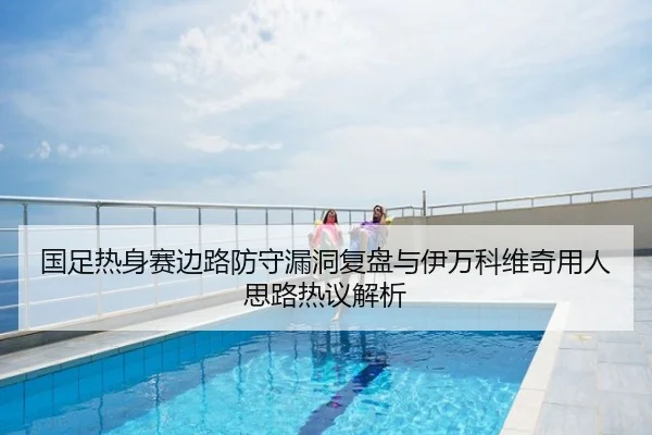 国足热身赛边路防守漏洞复盘与伊万科维奇用人思路热议解析