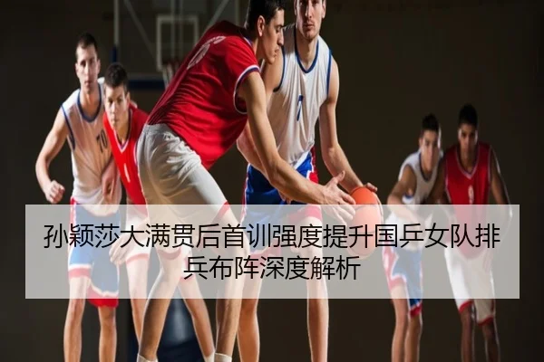 孙颖莎大满贯后首训强度提升国乒女队排兵布阵深度解析