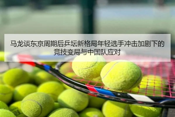 马龙谈东京周期后乒坛新格局年轻选手冲击加剧下的竞技变局与中国队应对