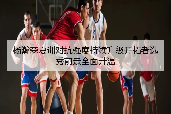 杨瀚森夏训对抗强度持续升级开拓者选秀前景全面升温