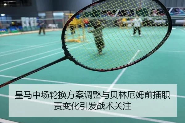 皇马中场轮换方案调整与贝林厄姆前插职责变化引发战术关注