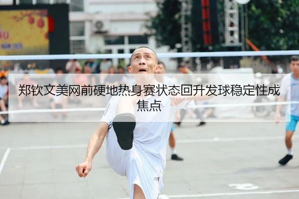 郑钦文美网前硬地热身赛状态回升发球稳定性成焦点