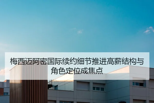 梅西迈阿密国际续约细节推进高薪结构与角色定位成焦点